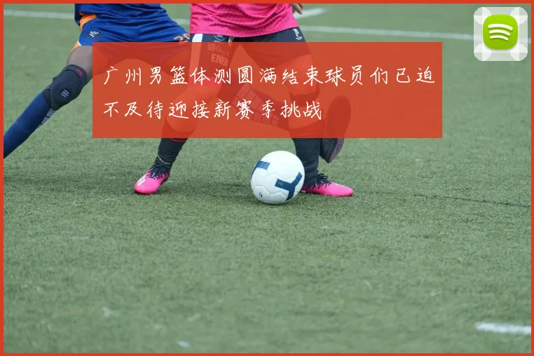 广州男篮体测圆满结束球员们已迫不及待迎接新赛季挑战