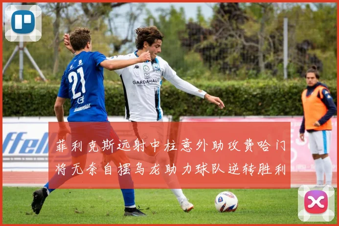 菲利克斯远射中柱意外助攻费哈门将无奈自摆乌龙助力球队逆转胜利