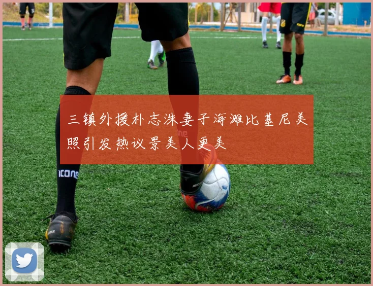 三镇外援朴志洙妻子海滩比基尼美照引发热议景美人更美