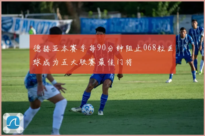 德赫亚本赛季每90分钟阻止068粒丢球成为五大联赛最佳门将