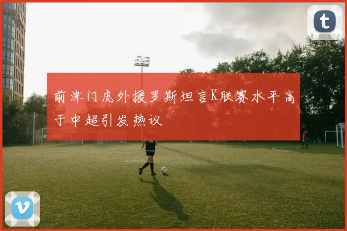前津门虎外援罗斯坦言K联赛水平高于中超引发热议