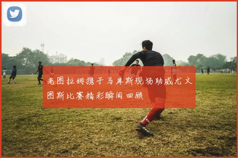 老图拉姆携子马库斯现场助威尤文图斯比赛精彩瞬间回顾