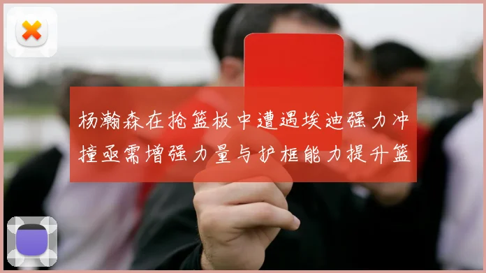 杨瀚森在抢篮板中遭遇埃迪强力冲撞亟需增强力量与护框能力提升篮板表现