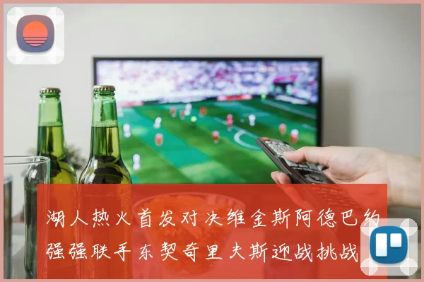 湖人热火首发对决维金斯阿德巴约强强联手东契奇里夫斯迎战挑战