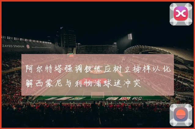 阿尔特塔强调教练应树立榜样以化解西蒙尼与利物浦球迷冲突