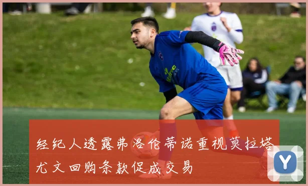 经纪人透露弗洛伦蒂诺重视莫拉塔尤文回购条款促成交易