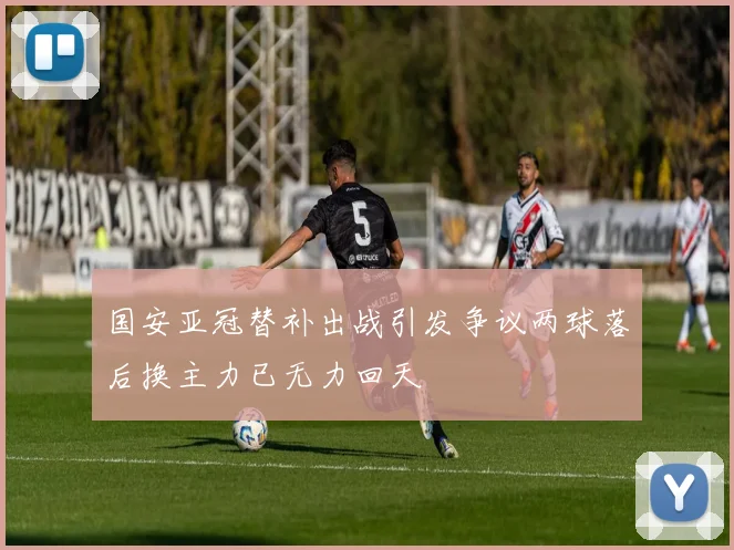 国安亚冠替补出战引发争议两球落后换主力已无力回天