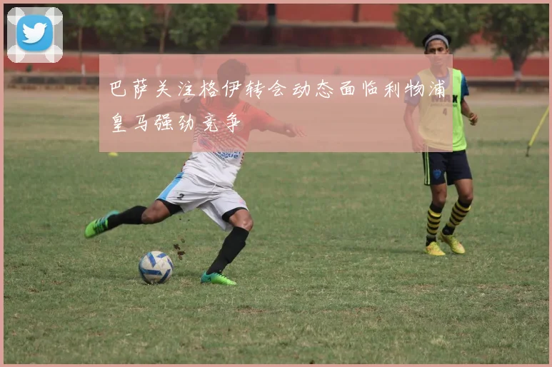 巴萨关注格伊转会动态面临利物浦皇马强劲竞争