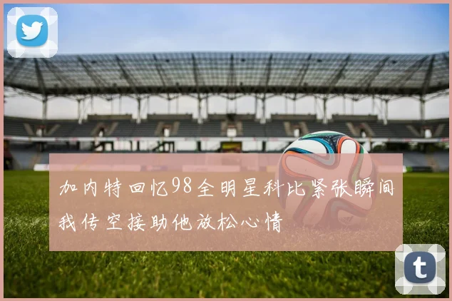 加内特回忆98全明星科比紧张瞬间我传空接助他放松心情