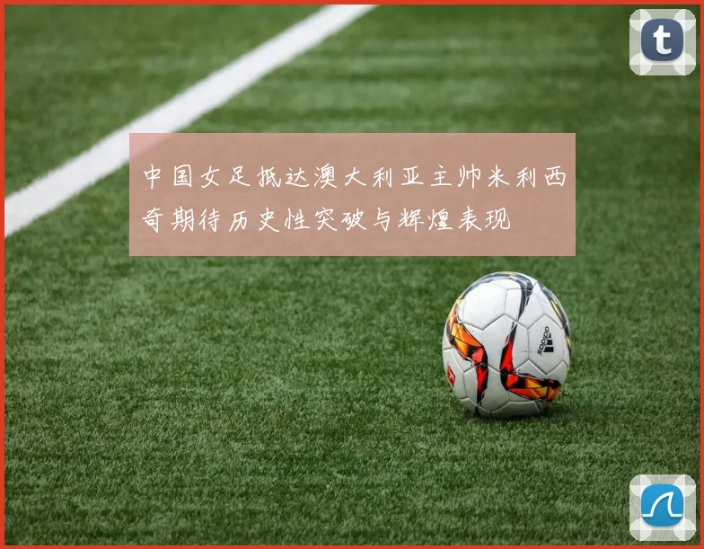 中国女足抵达澳大利亚主帅米利西奇期待历史性突破与辉煌表现