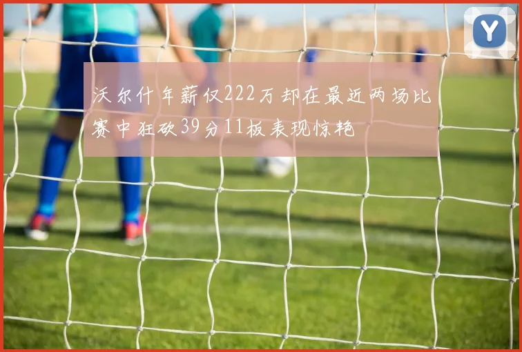沃尔什年薪仅222万却在最近两场比赛中狂砍39分11板表现惊艳