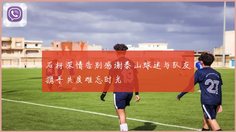 石柯深情告别感谢泰山球迷与队友携手共度难忘时光