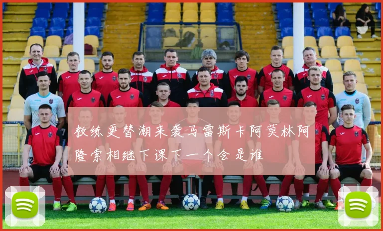 教练更替潮来袭马雷斯卡阿莫林阿隆索相继下课下一个会是谁
