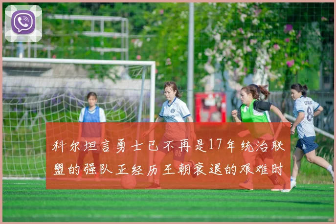 科尔坦言勇士已不再是17年统治联盟的强队正经历王朝衰退的艰难时刻