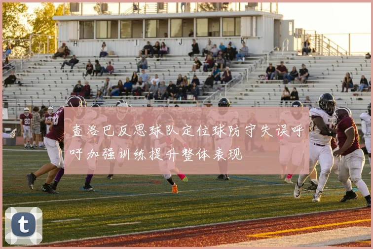 查洛巴反思球队定位球防守失误呼吁加强训练提升整体表现