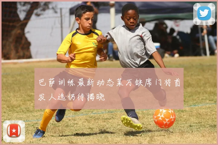 巴萨训练最新动态莱万缺席门将首发人选仍待揭晓