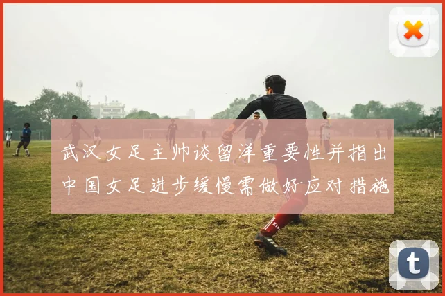 武汉女足主帅谈留洋重要性并指出中国女足进步缓慢需做好应对措施