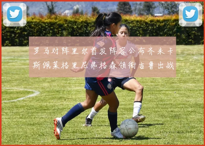 罗马对阵里尔首发阵容公布齐米卡斯佩莱格里尼弗格森领衔吉鲁出战