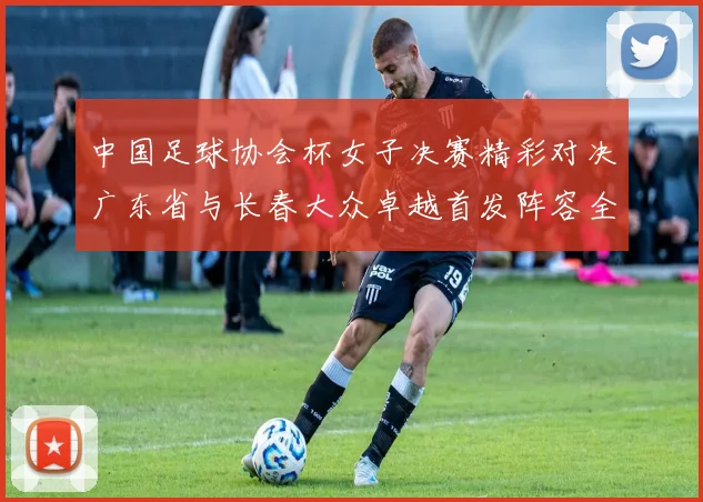中国足球协会杯女子决赛精彩对决广东省与长春大众卓越首发阵容全面解析