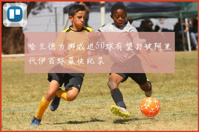 哈兰德为挪威进50球有望打破阿里代伊百球最快纪录