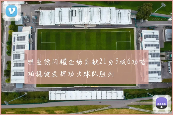 理查德闪耀全场贡献21分5板6助哈珀稳健发挥助力球队胜利