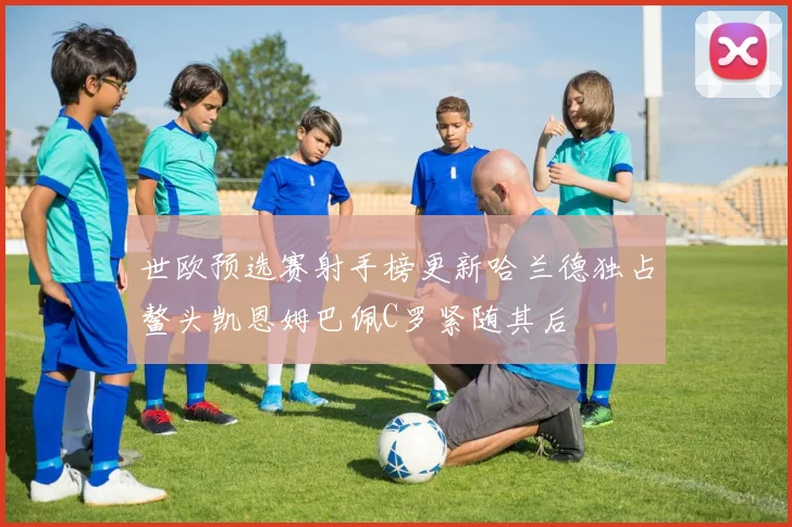世欧预选赛射手榜更新哈兰德独占鳌头凯恩姆巴佩C罗紧随其后