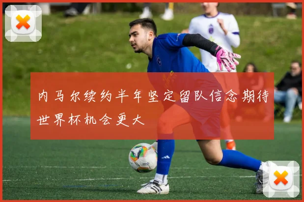内马尔续约半年坚定留队信念期待世界杯机会更大