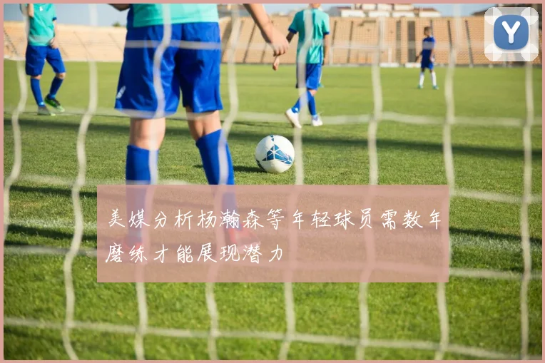 美媒分析杨瀚森等年轻球员需数年磨练才能展现潜力